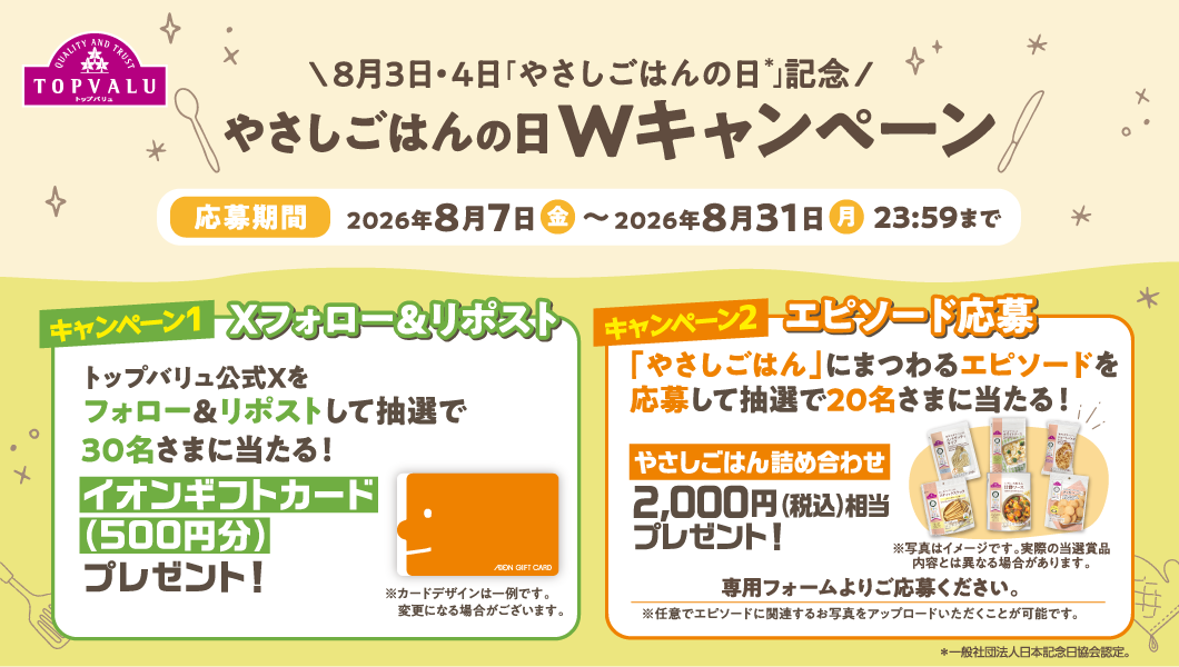 8月3日・4日「やさしごはんの日＊」記念 やさしごはんの日Wキャンペーン 応募期間:2026年8月7日（金）〜2026年8月31日（月）23:59まで 【キャンペーン1 Xフォロー＆リポスト】トップバリュ公式Xをフォロー＆リポストして抽選で30名さまに当たる！イオンギフトカード（500円分）プレゼント！ 【キャンペーン2 エピソード応募】「やさしごはん」にまつわるエピソードを応募して抽選で20名さまに当たる！ やさしごはん詰め合わせ 2,000円（税込）相当プレゼント！ 専用フォームよりご応募ください。※任意でエピソードに関連するお写真をアップロードいただくことが可能です。 ＊一般社団法人日本記念日協会認定。