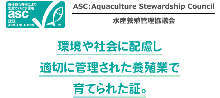 ASC：Aquaculture Stewardship Council 水産養殖管理協議会 環境や社会に配慮し適切に管理された養殖業で育てられた証。
