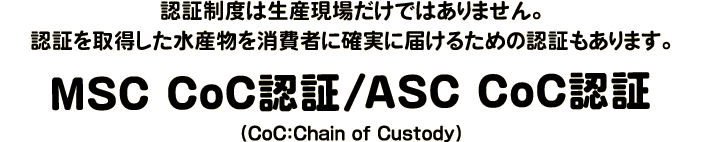 認証制度は生産現場だけではありません。認証を取得した水産物を消費者に確実に届けるための認証もあります。MSC CoC認証/ASC CoC認証（CoC：Chain of Custody）