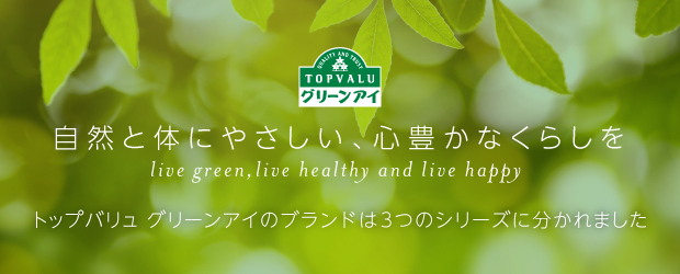 トップバリュ グリーンアイ 自然と体にやさしい、心豊かなくらしを live green,live healthy and live happy トップバリュ グリーンアイのブランドは3つのシリーズに分かれました