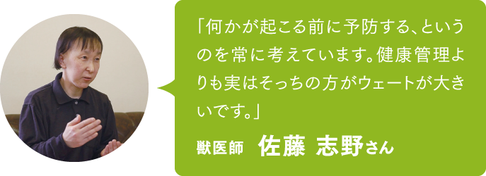 「何かが起こる前に予防する、というのを常に考えています。健康管理よりも実はそっちの方がウェートが大きいです。」獣医師　佐藤 志野さん