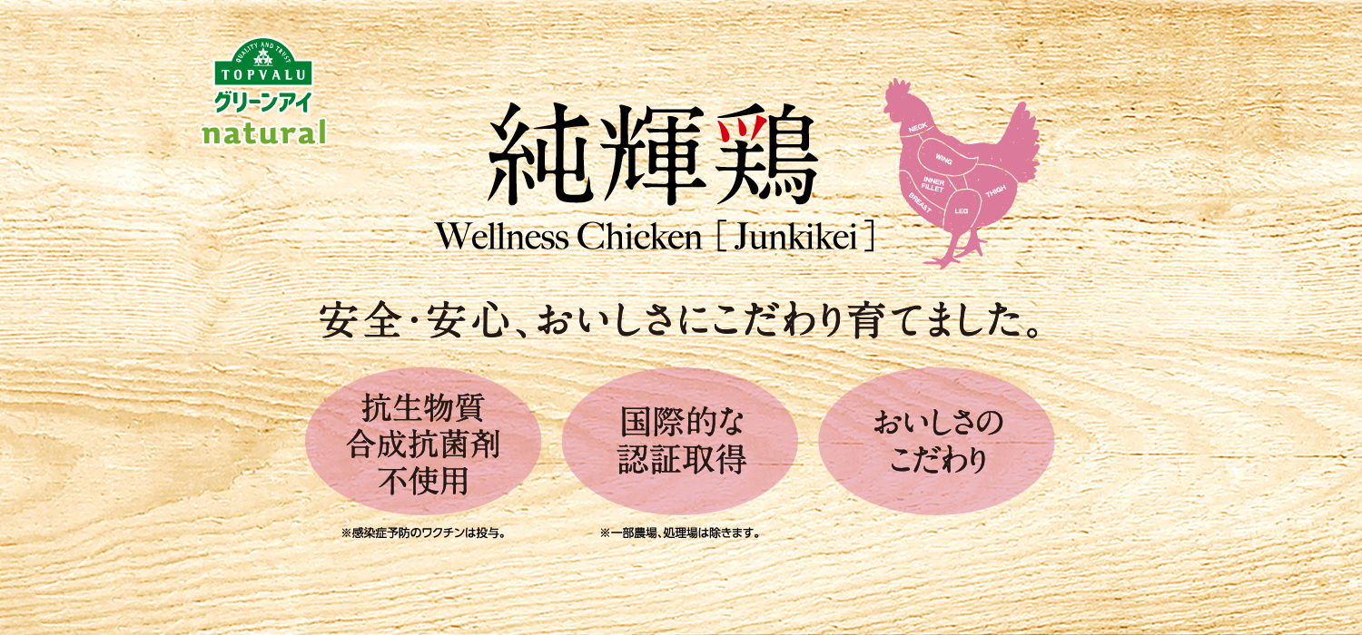 QUALITY AND TRUST TOPVALUグリーンアイnatural  純輝鶏Wellness Chicken ［Junkikei］安全・安心、おいしさにこだわり育てました。抗生物質合成抗菌剤不使用 国際的な認証取得 おいしさのこだわり ※感染症予防のワクチンは投与。※一部農場、処理場は除きます。