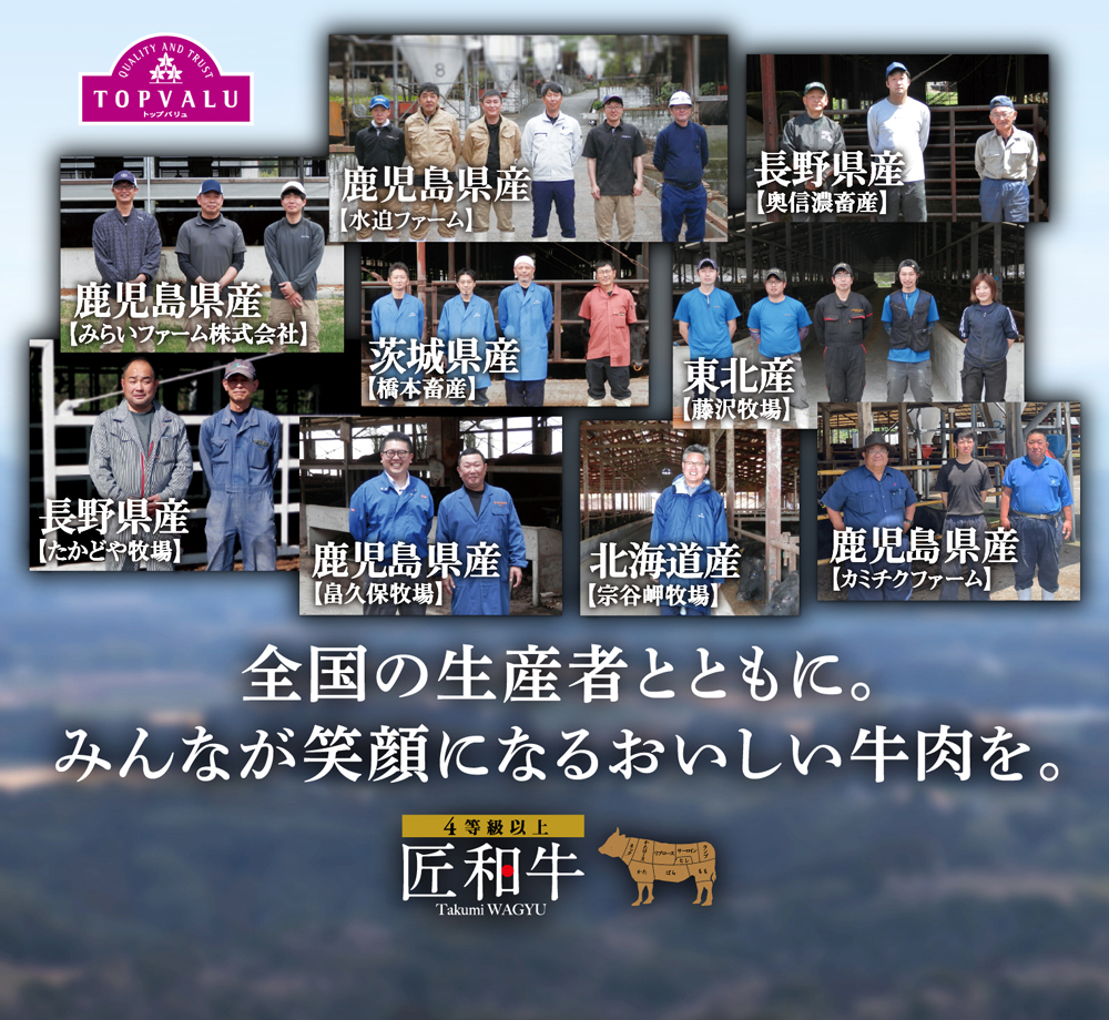 TOPVALUトップバリュ 全国の生産者とともに。みんなが笑顔になるおいしい牛肉を。 鹿児島県産【みらいファーム株式会社】 鹿児島県産【水迫ファーム】 東北産【藤沢牧場】 茨城県産【橋本畜産】 鹿児島県産【畠久保牧場】 長野県産【たかどや牧場】 北海道産【宗谷岬牧場】 長野県産【奥信濃畜産】 鹿児島県産【カミチクファーム】4等級以上 匠和牛 Takumi WAGYU