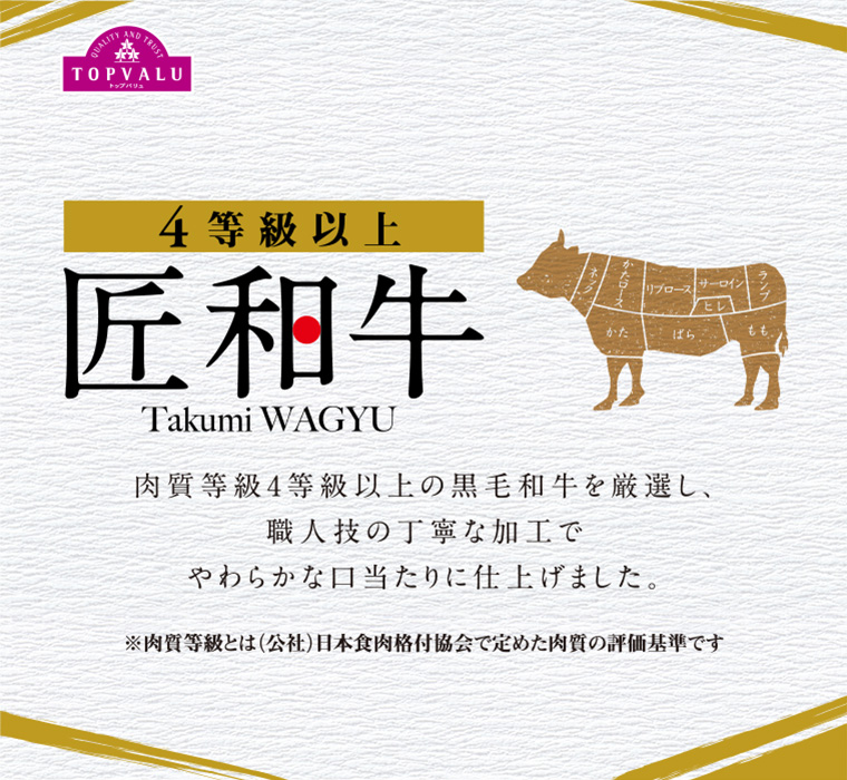 TOPVALUトップバリュ 4等級以上 匠和牛 Takumi WAGYU 肉質等級4等級以上の黒毛和牛を厳選し、職人技の丁寧な加工でやわらかな口当たりに仕上げました。※肉質等級とは（公社）日本食肉格付協会で定めた肉質の評価基準です
