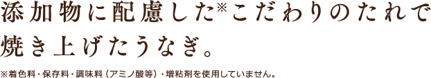 添加物に配慮した※こだわりのたれで焼き上げたうなぎ。※着色料・保存料・調味料（アミノ酸等）・増粘剤を使用していません。