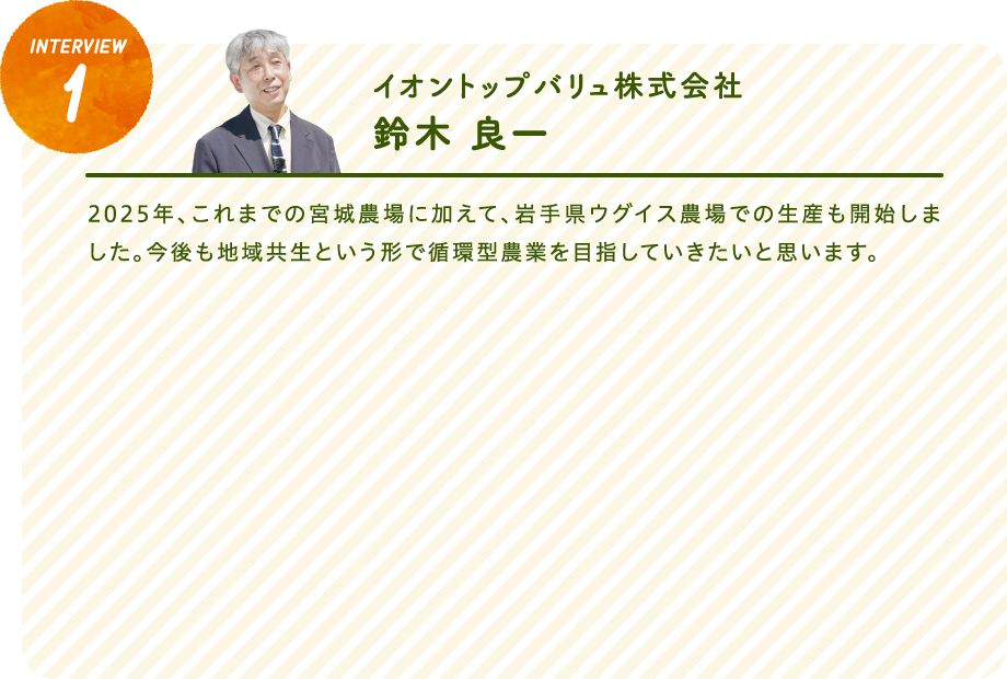 interview1イオントップバリュ株式会社　鈴木 良一2025年、これまでの宮城農場に加えて、岩手県ウグイス農場での生産も開始しました。今後も地域共生という形で循環型農業を目指していきたいと思います。
