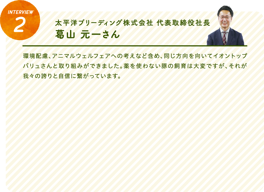 interview2太平洋ブリーディング株式会社 代表取締役社長　葛山 元一さん環境配慮、アニマルウェルフェアへの考えなど含め、同じ方向を向いてイオントップバリュさんと取り組みができました。薬を使わない豚の飼育は大変ですが、それが我々の誇りと自信に繋がっています。