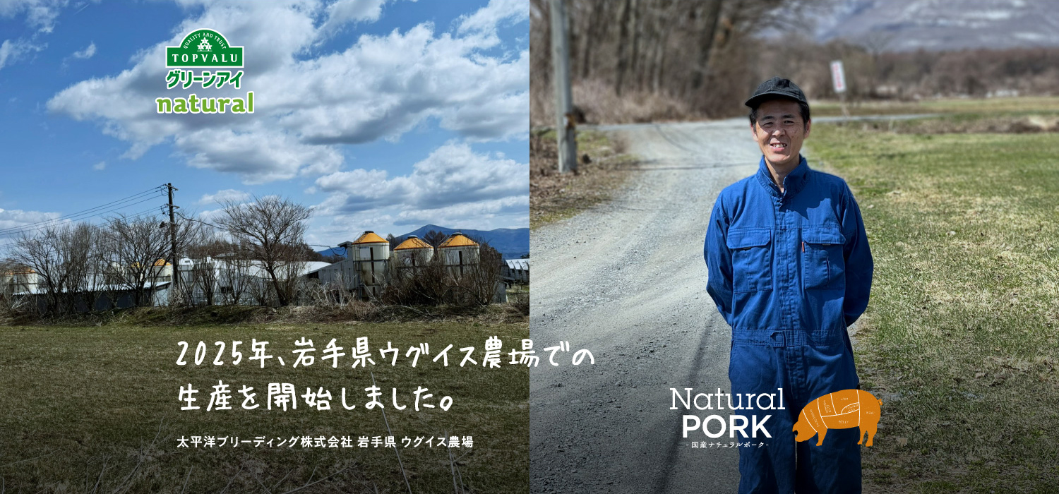 QUALITY AND TRUST TOPVALUグリーンアイnatural　Natural Pork国産ナチュラルポーク　2025年、岩手県ウグイス農場での生産を開始しました。太平洋ブリーディング株式会社岩手県ウグイス農場