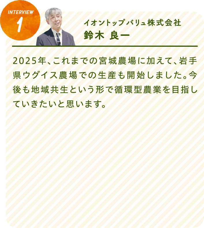 interview1イオントップバリュ株式会社　鈴木 良一2025年、これまでの宮城農場に加えて、岩手県ウグイス農場での生産も開始しました。今後も地域共生という形で循環型農業を目指していきたいと思います。
