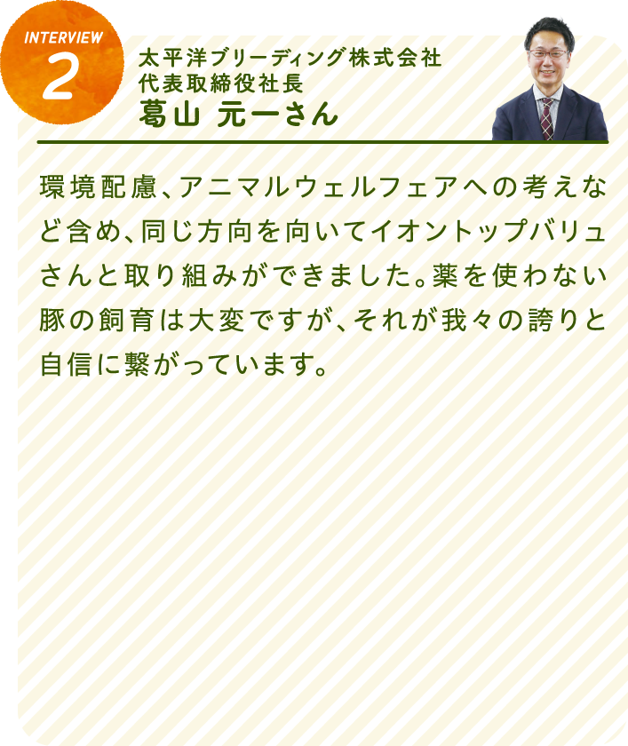 interview2太平洋ブリーディング株式会社 代表取締役社長　葛山 元一さん環境配慮、アニマルウェルフェアへの考えなど含め、同じ方向を向いてイオントップバリュさんと取り組みができました。薬を使わない豚の飼育は大変ですが、それが我々の誇りと自信に繋がっています。