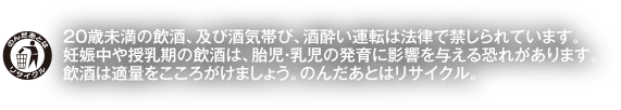 20歳未満の飲酒、及び酒気帯び、酒酔い運転は法律で禁じられています。妊娠中や授乳期の飲酒は、胎児・乳児の発育に影響を与える恐れがあります。飲酒は適量をこころがけましょう。のんだあとはリサイクル。