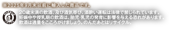 ※2025年9月末以前に輸入した商品です。20歳未満の飲酒、及び酒気帯び、酒酔い運転は法律で禁じられています。妊娠中や授乳期の飲酒は、胎児・乳児の発育に影響を与える恐れがあります。飲酒は適量をこころがけましょう。のんだあとはリサイクル。