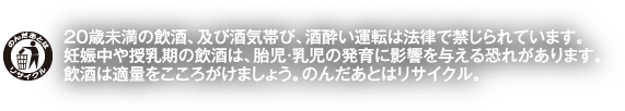20歳未満の飲酒、及び酒気帯び、酒酔い運転は法律で禁じられています。妊娠中や授乳期の飲酒は、胎児・乳児の発育に影響を与える恐れがあります。飲酒は適量をこころがけましょう。のんだあとはリサイクル。