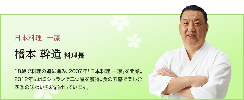 日本料理  一凛橋本 幹造 料理長18歳で料理の道に進み、2007年「日本料理 一凛」を開業。 2012年にはミシュランで二つ星を獲得。食の五感で楽しむ四季の味わいをお届けしています。