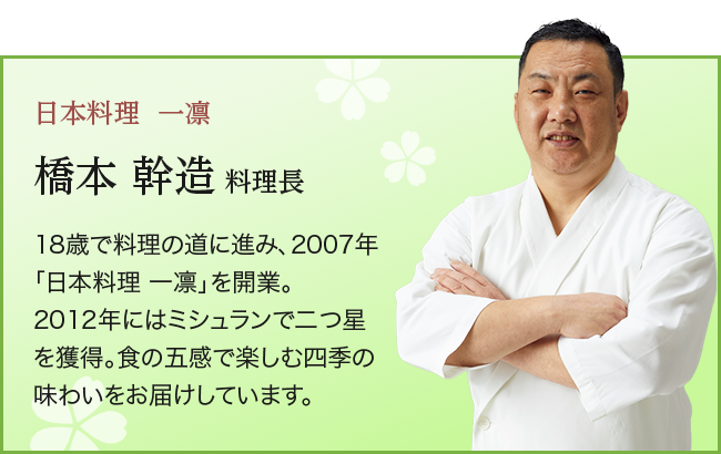 日本料理  一凛橋本 幹造 料理長18歳で料理の道に進み、2007年「日本料理 一凛」を開業。 2012年にはミシュランで二つ星を獲得。食の五感で楽しむ四季の味わいをお届けしています。