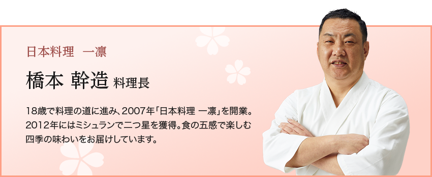 日本料理  一凛橋本 幹造 料理長18歳で料理の道に進み、2007年「日本料理 一凛」を開業。 2012年にはミシュランで二つ星を獲得。食の五感で楽しむ四季の味わいをお届けしています。