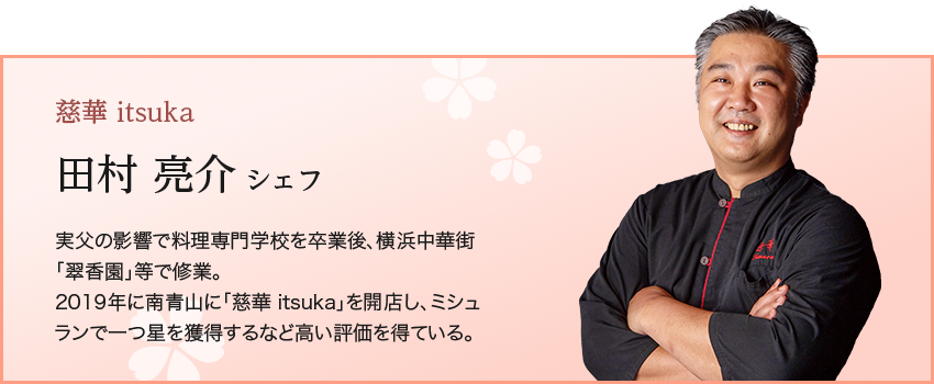 慈華 itsuka  田村 亮介 シェフ 実父の影響で料理専門学校を卒業後、横浜中華街「翠香園」等で修業。 2019年に南青山に「慈華 itsuka」を開店し、ミシュランで一つ星を獲得するなど高い評価を得ている。