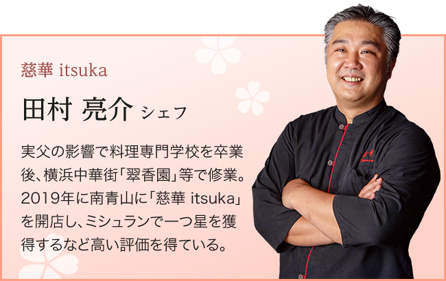 慈華 itsuka  田村 亮介 シェフ 実父の影響で料理専門学校を卒業後、横浜中華街「翠香園」等で修業。 2019年に南青山に「慈華 itsuka」を開店し、ミシュランで一つ星を獲得するなど高い評価を得ている。