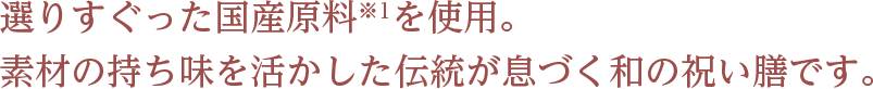 選りすぐった国産原料※1を使用。 素材の持ち味を活かした伝統が息づく和の祝い膳です。