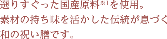 選りすぐった国産原料※1を使用。 素材の持ち味を活かした伝統が息づく和の祝い膳です。