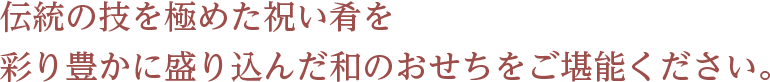 伝統の技を極めた祝い肴を 彩り豊かに盛り込んだ和のおせちをご堪能ください。