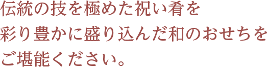 伝統の技を極めた祝い肴を 彩り豊かに盛り込んだ和のおせちをご堪能ください。