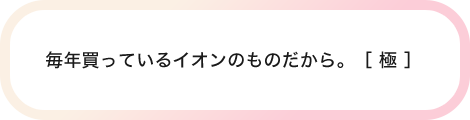 毎年買っているイオンのものだから。［ 極 ］