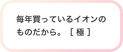 毎年買っているイオンのものだから。［ 極 ］