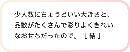 少人数にちょうどいい大きさと、品数がたくさんで彩りよくきれいなおせちだったので。［ 結 ］