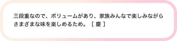 三段重なので、ボリュームがあり、家族みんなで楽しみながらさまざまな味を楽しめるため。［ 慶 ］