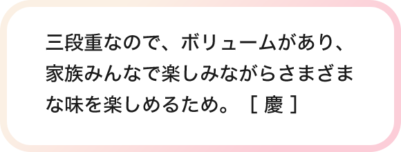 三段重なので、ボリュームがあり、家族みんなで楽しみながらさまざまな味を楽しめるため。［ 慶 ］