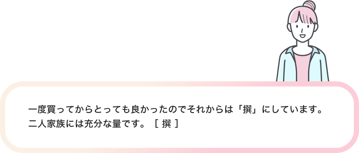 一度買ってからとっても良かったのでそれからは「撰」にしています。二人家族には充分な量です。［ 撰 ］