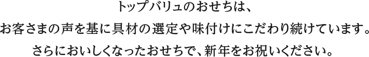 トップバリュのおせちは、お客さまの声を基に具材の選定や味付けにこだわり続けています。さらにおいしくなったおせちで、新年をお祝いください。