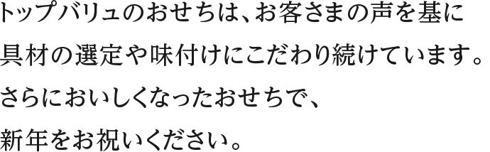 トップバリュのおせちは、お客さまの声を基に具材の選定や味付けにこだわり続けています。さらにおいしくなったおせちで、新年をお祝いください。