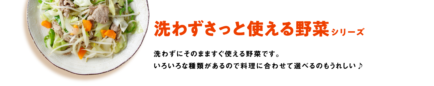 洗わずさっと使える野菜シリーズ　洗わずにそのまますぐ使える野菜です。いろいろな種類があるので料理に合わせて選べるのもうれしい♪