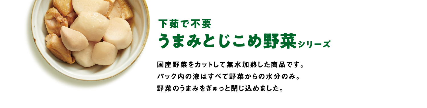 下茹で不要うまみとじこめ野菜シリーズ　国産野菜をカットして無水加熱した商品です。パック内の液はすべて野菜からの水分のみ。野菜のうまみをぎゅっと閉じ込めました。