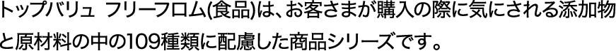 トップバリュ フリーフロム(食品)は、お客さまが購入の際に気にされる添加物と原材料の中の109種類に配慮した商品シリーズです。