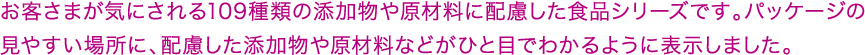 お客さまが気にされる109種類の添加物や原材料に配慮した食品シリーズです。パッケージの見やすい場所に、配慮した添加物や原材料などがひと目でわかるように表示しました。