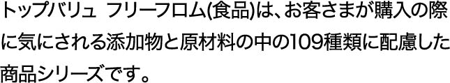 トップバリュ フリーフロム(食品)は、お客さまが購入の際に気にされる添加物と原材料の中の109種類に配慮した商品シリーズです。