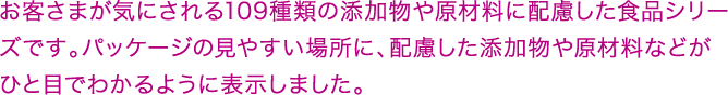 お客さまが気にされる109種類の添加物や原材料に配慮した食品シリーズです。パッケージの見やすい場所に、配慮した添加物や原材料などがひと目でわかるように表示しました。