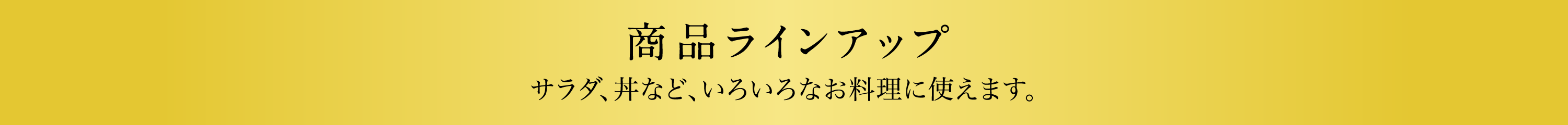 商品ラインアップ　サラダ、丼など、いろいろなお料理に使えます。