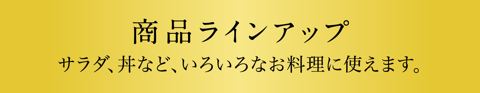 商品ラインアップ　サラダ、丼など、いろいろなお料理に使えます。