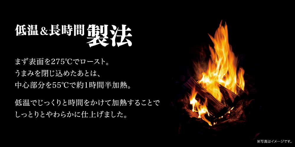 低温＆長時間製法まず表面を275℃でロースト。旨みを閉じ込めたあとは、中心部分を55℃で約1時間半加熱。低温でじっくりと時間をかけて加熱することでしっとりとやわらかに仕上げました。※写真はイメージです。