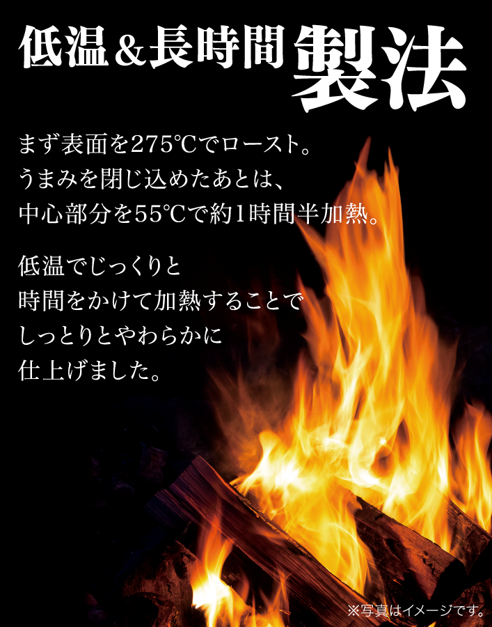 低温＆長時間製法まず表面を275℃でロースト。旨みを閉じ込めたあとは、中心部分を55℃で約1時間半加熱。低温でじっくりと時間をかけて加熱することでしっとりとやわらかに仕上げました。※写真はイメージです。