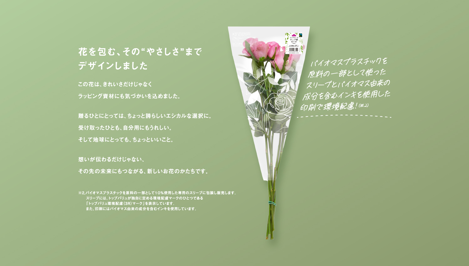 花を包む、その“やさしさ”までデザインしましたこの花は、きれいさだけじゃなくラッピング資材にも気づかいを込めました。贈るひとにとっては、ちょっと誇らしいエシカルな選択に。受け取ったひとも、自分用にもうれしい。そして地球にとっても、ちょっといいこと。想いが伝わるだけじゃない、その先の未来にもつながる、新しいお花のかたちです。※2,バイオマスプラスチックを原料の一部として１０％使用した専用のスリーブに包装し販売します。スリーブには、トップバリュが独自に定める環境配慮マークのひとつである「トップバリュ環境配慮（3R）マーク」を表示しています。また、印刷にはバイオマス由来の成分を含むインキを使用しています。