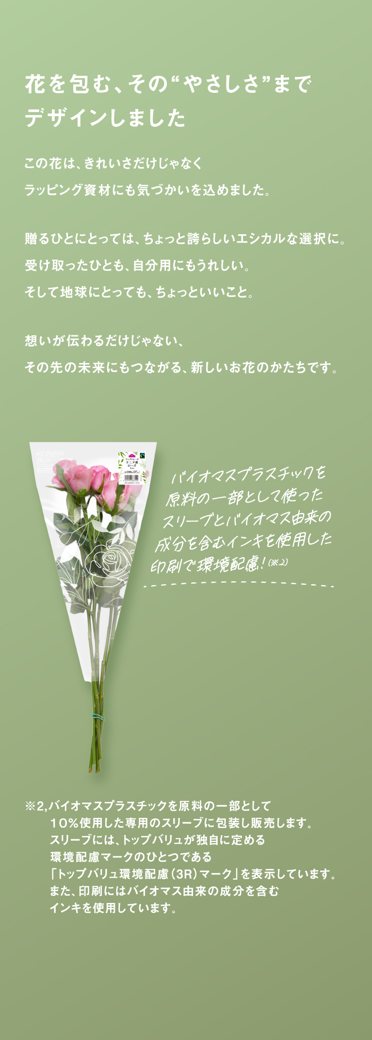 花を包む、その“やさしさ”までデザインしましたこの花は、きれいさだけじゃなくラッピング資材にも気づかいを込めました。贈るひとにとっては、ちょっと誇らしいエシカルな選択に。受け取ったひとも、自分用にもうれしい。そして地球にとっても、ちょっといいこと。想いが伝わるだけじゃない、その先の未来にもつながる、新しいお花のかたちです。※2,バイオマスプラスチックを原料の一部として１０％使用した専用のスリーブに包装し販売します。スリーブには、トップバリュが独自に定める環境配慮マークのひとつである「トップバリュ環境配慮（3R）マーク」を表示しています。また、印刷にはバイオマス由来の成分を含むインキを使用しています。