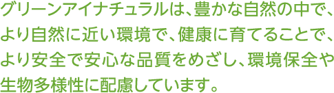グリーンアイナチュラルは、豊かな自然の中で、より自然に近い環境で、健康に育てることで、より安全で安心な品質をめざし、環境保全や生物多様性に配慮しています。