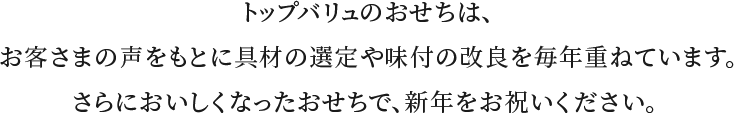 トップバリュのおせちは、お客さまの声をもとに具材の選定や味付の改良を毎年重ねています。さらにおいしくなったおせちで、新年をお祝いください。