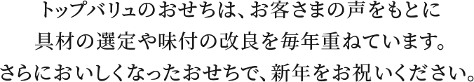 トップバリュのおせちは、お客さまの声をもとに具材の選定や味付の改良を毎年重ねています。さらにおいしくなったおせちで、新年をお祝いください。