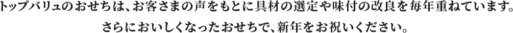トップバリュのおせちは、お客さまの声をもとに具材の選定や味付の改良を毎年重ねています。さらにおいしくなったおせちで、新年をお祝いください。